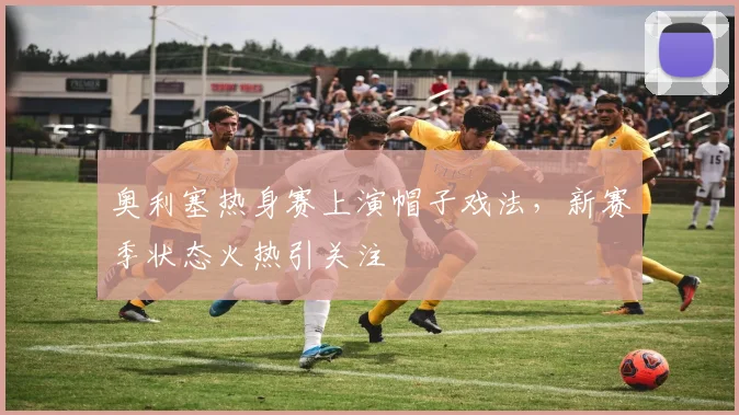 奥利塞热身赛上演帽子戏法，新赛季状态火热引关注
