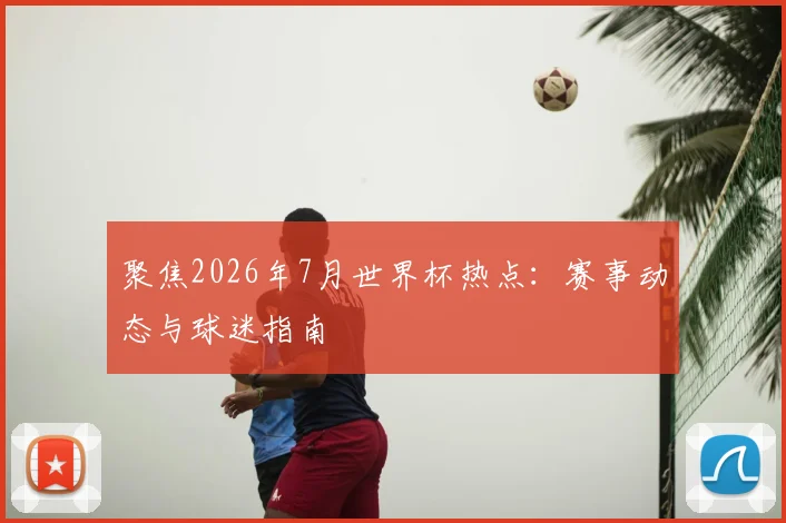 聚焦2026年7月世界杯热点：赛事动态与球迷指南