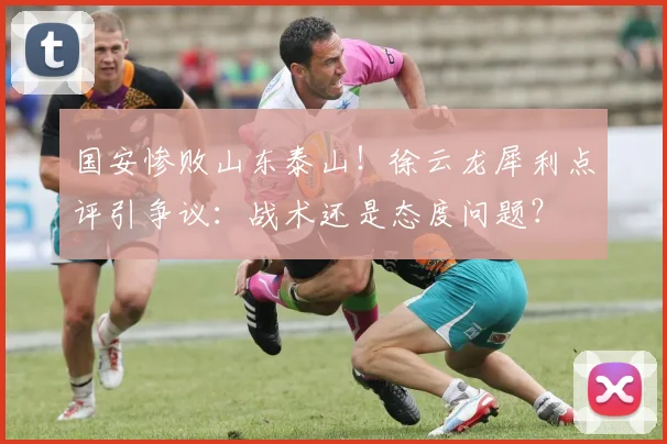 国安惨败山东泰山！徐云龙犀利点评引争议：战术还是态度问题？