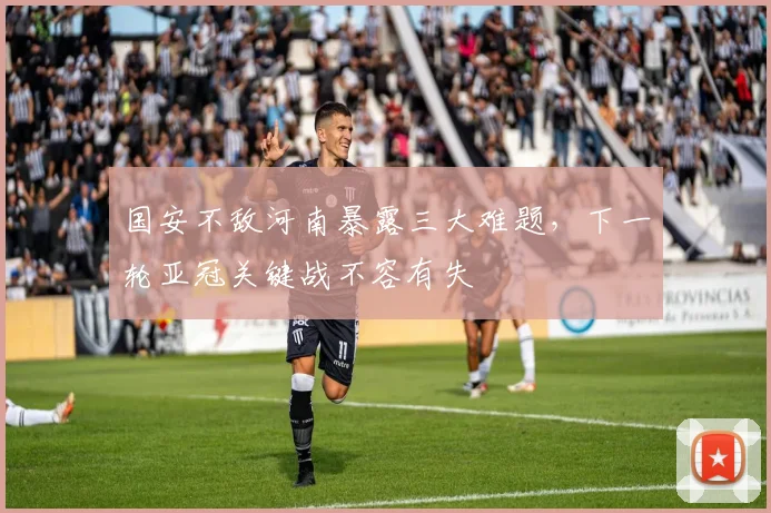 国安不敌河南暴露三大难题，下一轮亚冠关键战不容有失