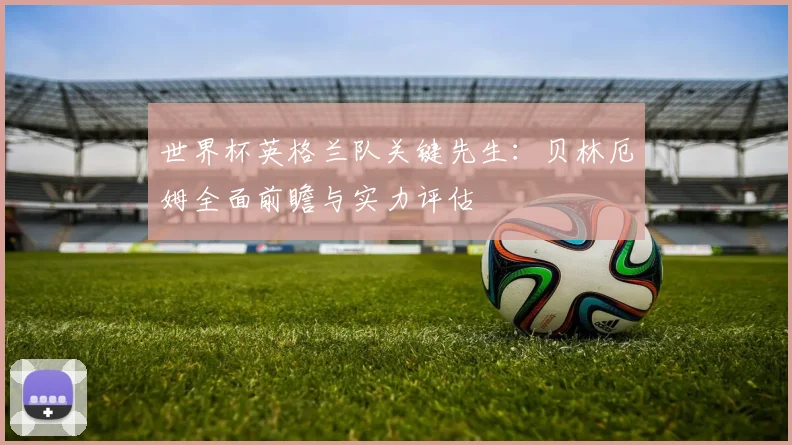 世界杯英格兰队关键先生：贝林厄姆全面前瞻与实力评估