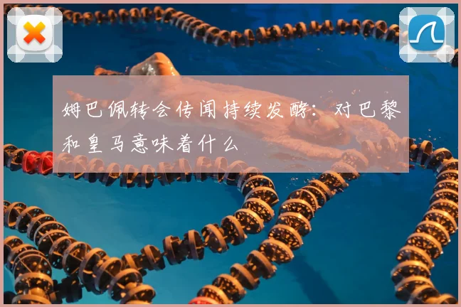 姆巴佩转会传闻持续发酵：对巴黎和皇马意味着什么