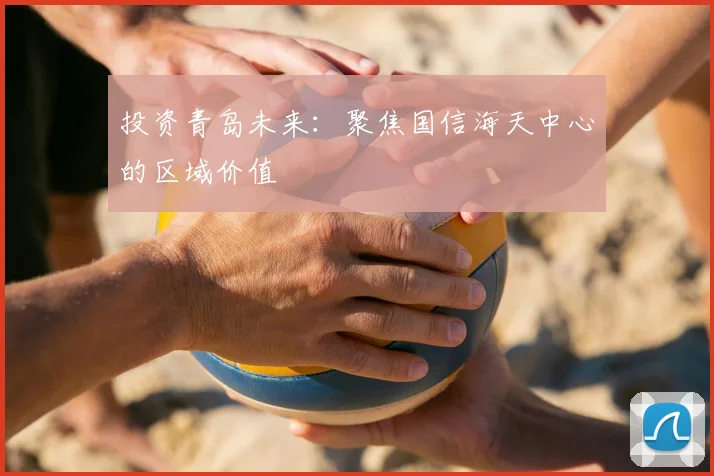 投资青岛未来：聚焦国信海天中心的区域价值