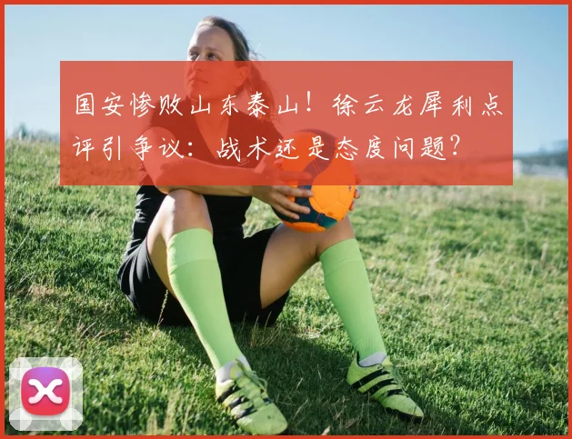 国安惨败山东泰山！徐云龙犀利点评引争议：战术还是态度问题？