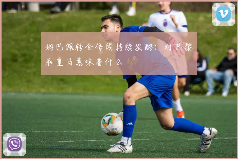 姆巴佩转会传闻持续发酵：对巴黎和皇马意味着什么