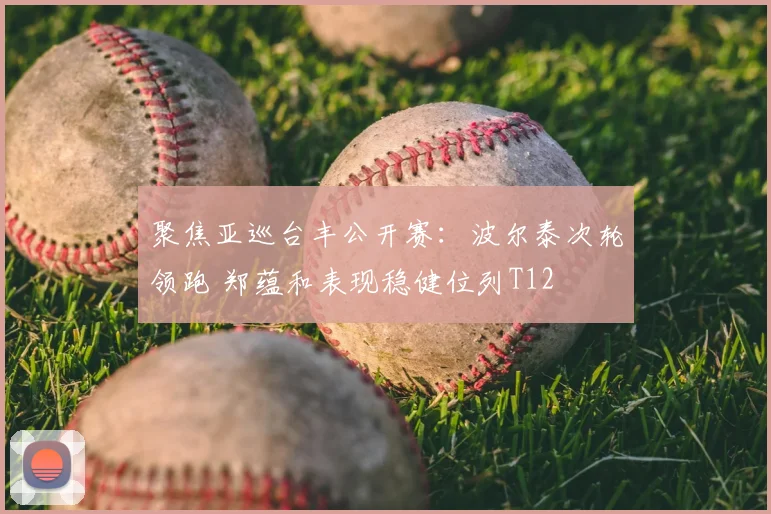 聚焦亚巡台丰公开赛：波尔泰次轮领跑 郑蕴和表现稳健位列T12