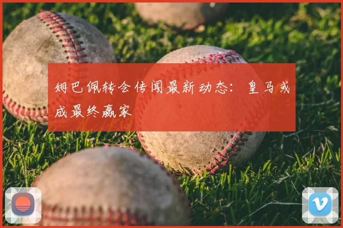 姆巴佩转会传闻最新动态：皇马或成最终赢家