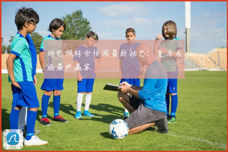 姆巴佩转会传闻最新动态：皇马或成最终赢家