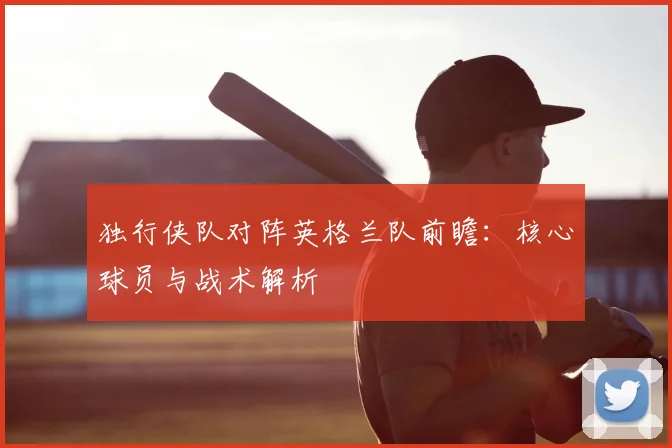 独行侠队对阵英格兰队前瞻:核心球员与战术解析