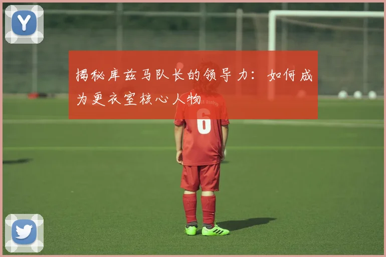 揭秘库兹马队长的领导力：如何成为更衣室核心人物