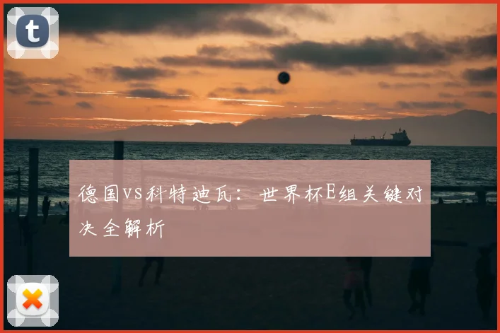 德国vs科特迪瓦：世界杯E组关键对决全解析