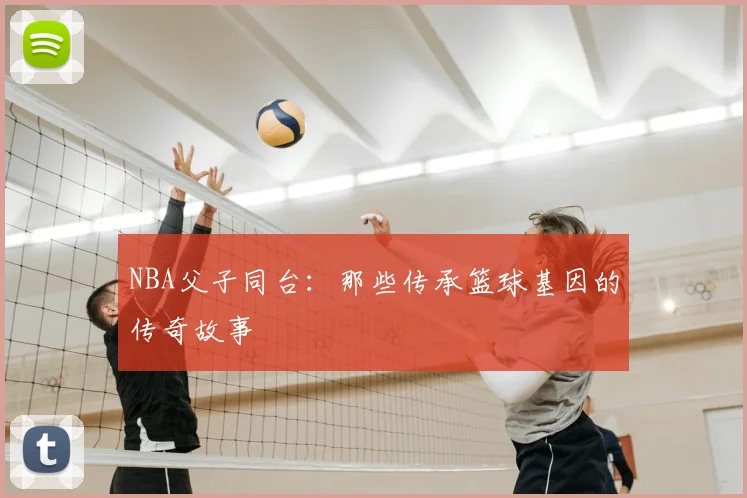 NBA父子同台:那些传承篮球基因的传奇故事