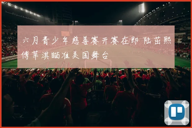 六月青少年慈善赛开赛在即 陆茁熙傅莘淇瞄准美国舞台