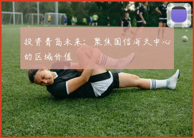 投资青岛未来：聚焦国信海天中心的区域价值