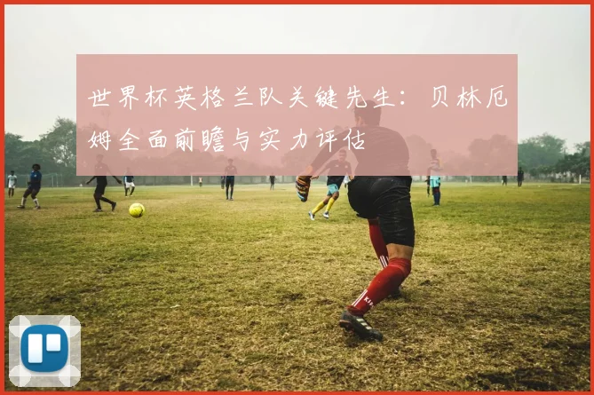 世界杯英格兰队关键先生：贝林厄姆全面前瞻与实力评估