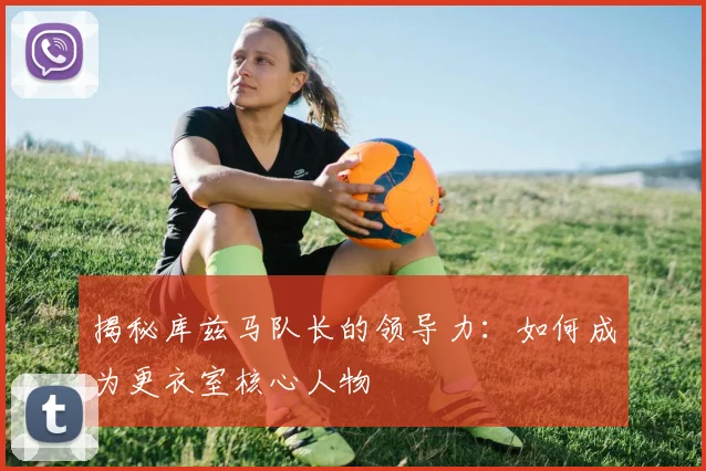揭秘库兹马队长的领导力：如何成为更衣室核心人物