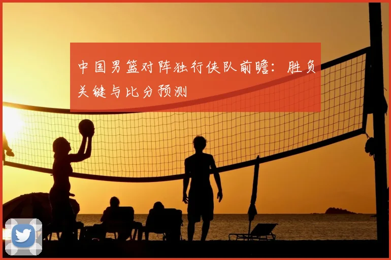 中国男篮对阵独行侠队前瞻:胜负关键与比分预测