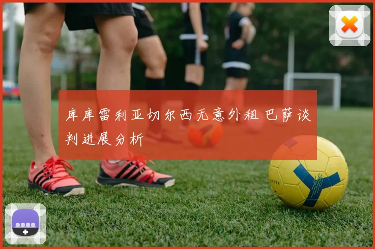 库库雷利亚切尔西无意外租 巴萨谈判进展分析