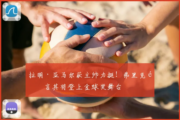 拉明·亚马尔获主帅力挺！弗里克预言其将登上金球奖舞台