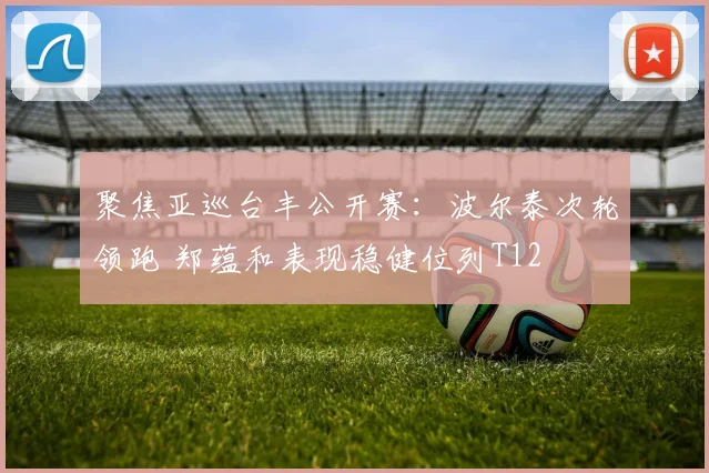 聚焦亚巡台丰公开赛：波尔泰次轮领跑 郑蕴和表现稳健位列T12