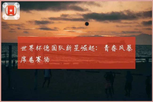 世界杯德国队新星崛起:青春风暴席卷赛场